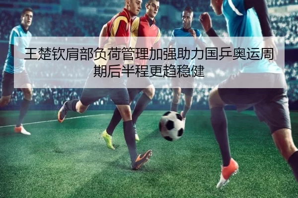 王楚钦肩部负荷管理加强助力国乒奥运周期后半程更趋稳健