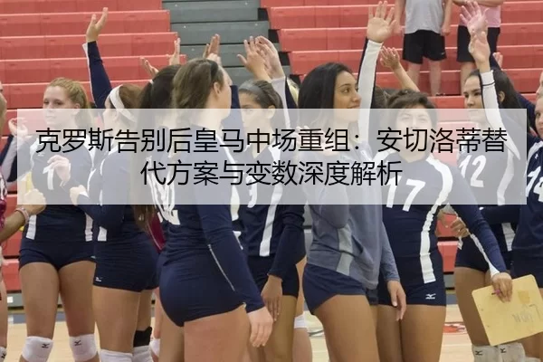 克罗斯告别后皇马中场重组：安切洛蒂替代方案与变数深度解析